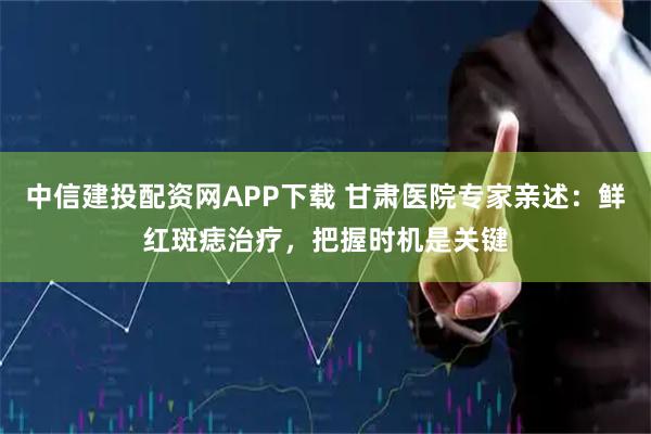 中信建投配资网APP下载 甘肃医院专家亲述：鲜红斑痣治疗，把握时机是关键