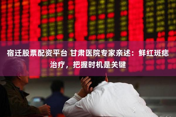 宿迁股票配资平台 甘肃医院专家亲述：鲜红斑痣治疗，把握时机是关键