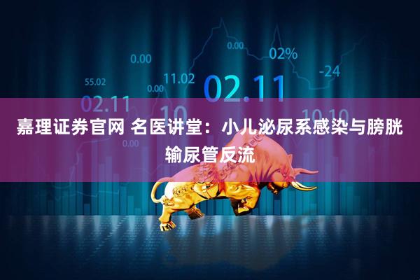 嘉理证券官网 名医讲堂：小儿泌尿系感染与膀胱输尿管反流