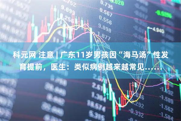 科元网 注意 | 广东11岁男孩因“海马汤”性发育提前，医生：类似病例越来越常见……