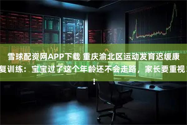 雪球配资网APP下载 重庆渝北区运动发育迟缓康复训练：宝宝过了这个年龄还不会走路，家长要重视！