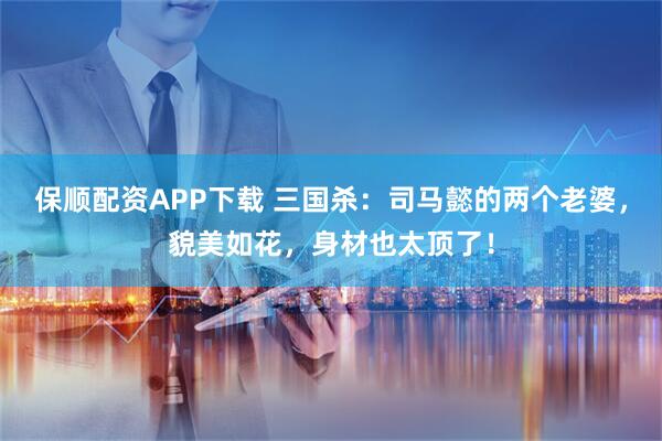 保顺配资APP下载 三国杀：司马懿的两个老婆，貌美如花，身材也太顶了！