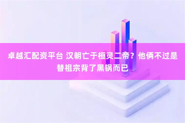 卓越汇配资平台 汉朝亡于桓灵二帝？他俩不过是替祖宗背了黑锅而已