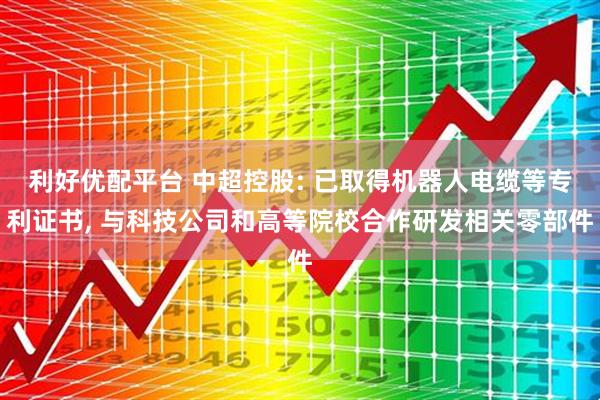 利好优配平台 中超控股: 已取得机器人电缆等专利证书, 与科技公司和高等院校合作研发相关零部件