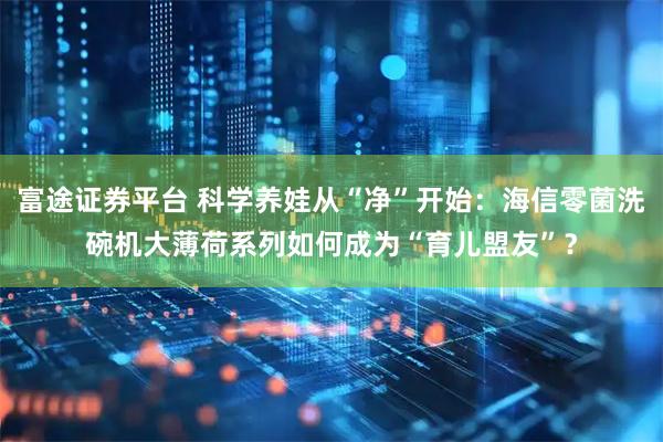 富途证券平台 科学养娃从“净”开始：海信零菌洗碗机大薄荷系列如何成为“育儿盟友”？