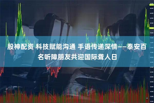 股神配资 科技赋能沟通 手语传递深情——泰安百名听障朋友共迎国际聋人日