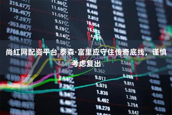 尚红网配资平台 泰森·富里应守住传奇底线，谨慎考虑复出