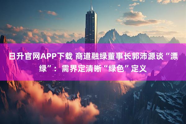 日升官网APP下载 商道融绿董事长郭沛源谈“漂绿”：需界定清晰“绿色”定义