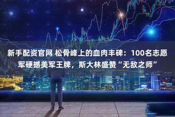 新手配资官网 松骨峰上的血肉丰碑：100名志愿军硬撼美军王牌，斯大林盛赞“无敌之师”