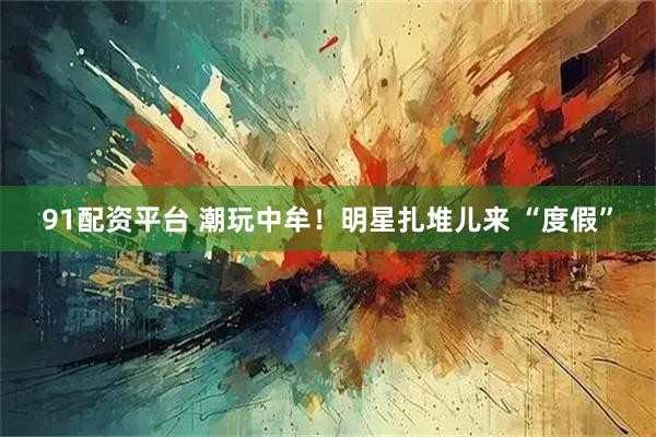 91配资平台 潮玩中牟！明星扎堆儿来 “度假”