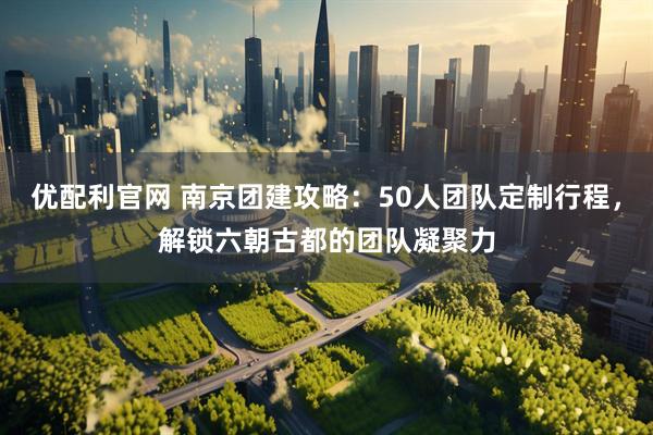 优配利官网 南京团建攻略：50人团队定制行程，解锁六朝古都的团队凝聚力