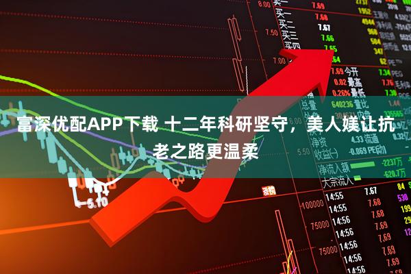富深优配APP下载 十二年科研坚守，美人媄让抗老之路更温柔