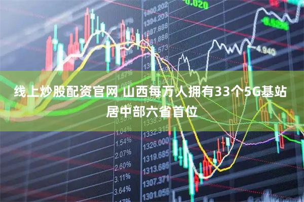 线上炒股配资官网 山西每万人拥有33个5G基站 居中部六省首位