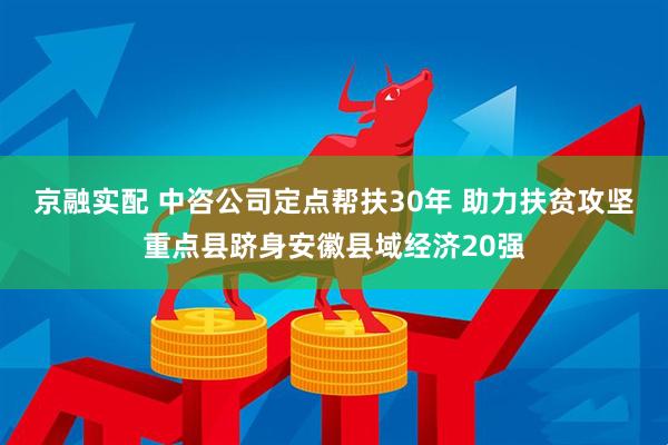 京融实配 中咨公司定点帮扶30年 助力扶贫攻坚重点县跻身安徽县域经济20强