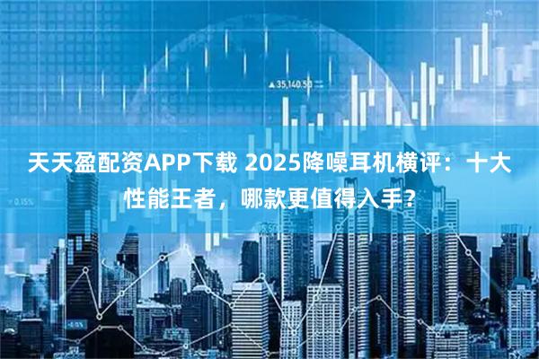 天天盈配资APP下载 2025降噪耳机横评：十大性能王者，哪款更值得入手？