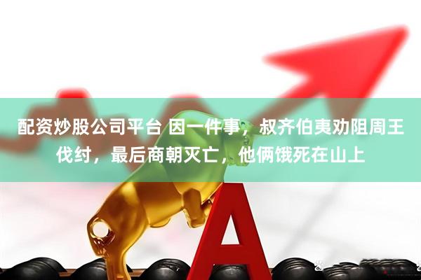 配资炒股公司平台 因一件事，叔齐伯夷劝阻周王伐纣，最后商朝灭亡，他俩饿死在山上