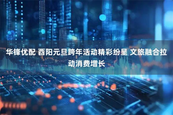 华锋优配 酉阳元旦跨年活动精彩纷呈 文旅融合拉动消费增长