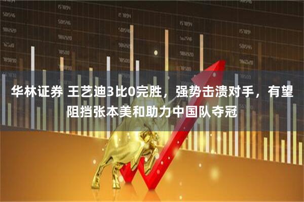 华林证券 王艺迪3比0完胜，强势击溃对手，有望阻挡张本美和助力中国队夺冠