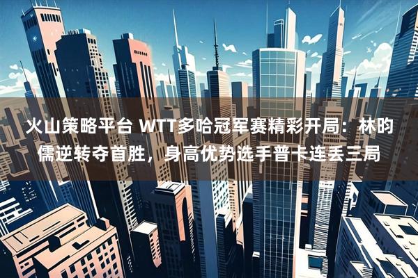 火山策略平台 WTT多哈冠军赛精彩开局：林昀儒逆转夺首胜，身高优势选手普卡连丢三局