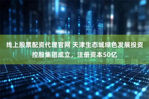 线上股票配资代理官网 天津生态城绿色发展投资控股集团成立，注册资本50亿