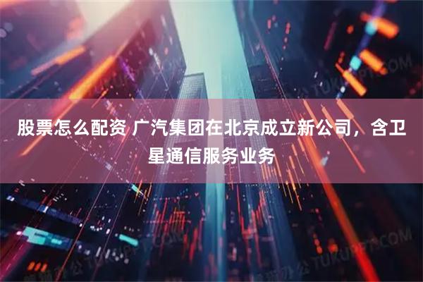 股票怎么配资 广汽集团在北京成立新公司，含卫星通信服务业务