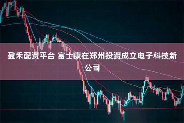 盈禾配资平台 富士康在郑州投资成立电子科技新公司