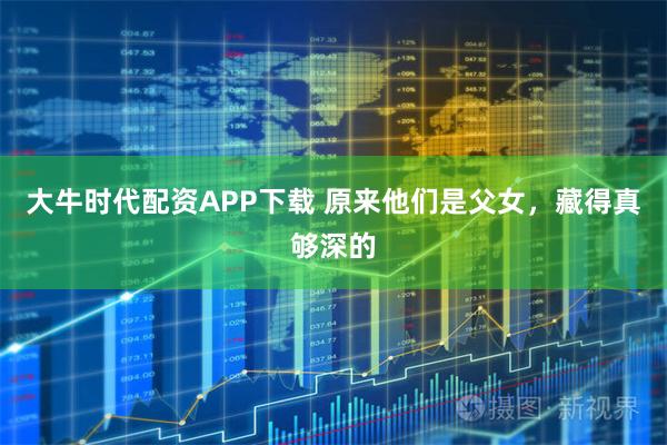 大牛时代配资APP下载 原来他们是父女，藏得真够深的
