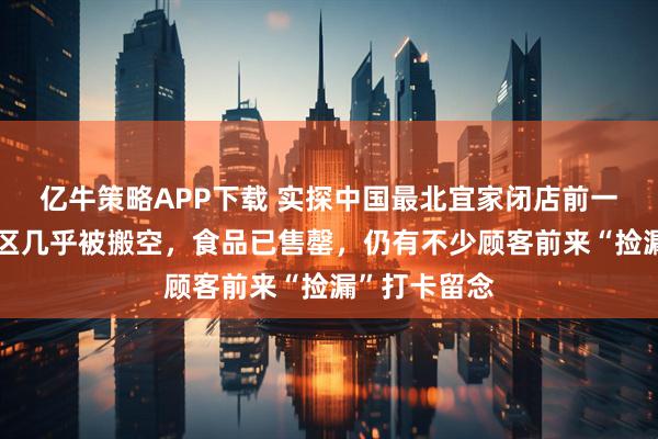 亿牛策略APP下载 实探中国最北宜家闭店前一日：家居展区几乎被搬空，食品已售罄，仍有不少顾客前来“捡漏”打卡留念