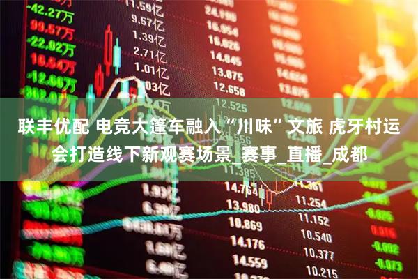 联丰优配 电竞大篷车融入“川味”文旅 虎牙村运会打造线下新观赛场景_赛事_直播_成都