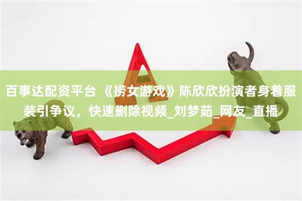 百事达配资平台 《捞女游戏》陈欣欣扮演者身着服装引争议，快速删除视频_刘梦茹_网友_直播
