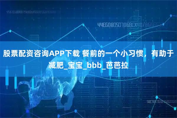 股票配资咨询APP下载 餐前的一个小习惯，有助于减肥_宝宝_bbb_芭芭拉