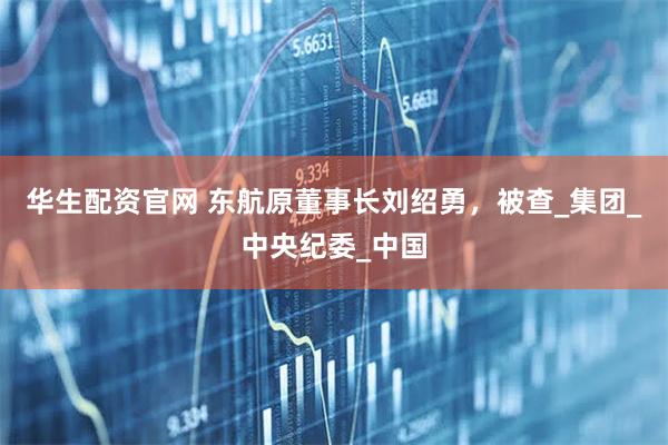 华生配资官网 东航原董事长刘绍勇，被查_集团_中央纪委_中国