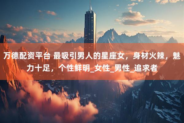 万德配资平台 最吸引男人的星座女，身材火辣，魅力十足，个性鲜明_女性_男性_追求者