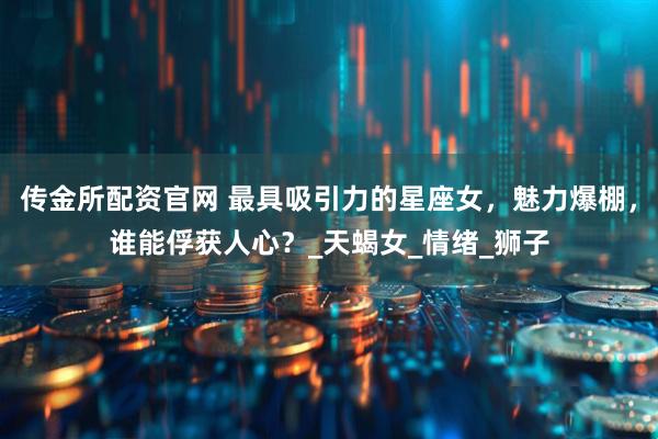 传金所配资官网 最具吸引力的星座女，魅力爆棚，谁能俘获人心？_天蝎女_情绪_狮子