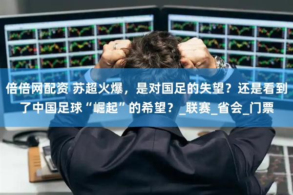 倍倍网配资 苏超火爆，是对国足的失望？还是看到了中国足球“崛起”的希望？_联赛_省会_门票