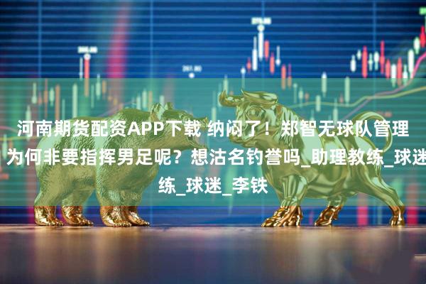 河南期货配资APP下载 纳闷了！郑智无球队管理经验，为何非要指挥男足呢？想沽名钓誉吗_助理教练_球迷_李铁