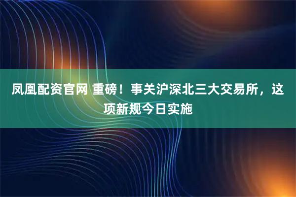 凤凰配资官网 重磅！事关沪深北三大交易所，这项新规今日实施