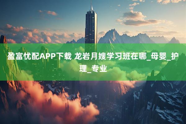 盈富忧配APP下载 龙岩月嫂学习班在哪_母婴_护理_专业