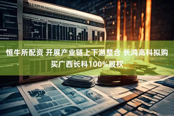 恒牛所配资 开展产业链上下游整合 长鸿高科拟购买广西长科100%股权