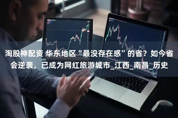 淘股神配资 华东地区“最没存在感”的省？如今省会逆袭，已成为网红旅游城市_江西_南昌_历史