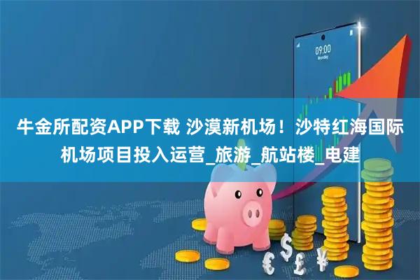 牛金所配资APP下载 沙漠新机场！沙特红海国际机场项目投入运营_旅游_航站楼_电建
