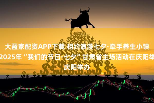 大盈家配资APP下载 相约浪漫七夕·牵手养生小镇：2025年“我们的节日·七夕”甘肃省主场活动在庆阳举办