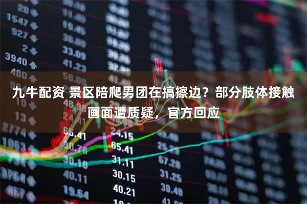 九牛配资 景区陪爬男团在搞擦边？部分肢体接触画面遭质疑，官方回应