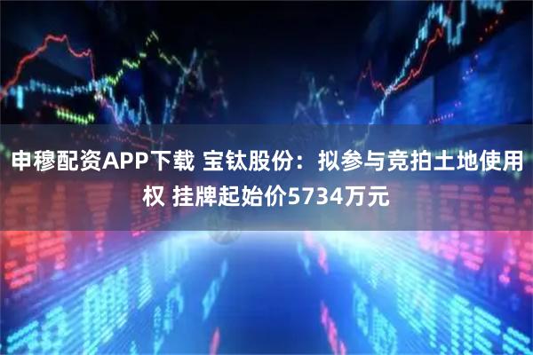 申穆配资APP下载 宝钛股份：拟参与竞拍土地使用权 挂牌起始价5734万元