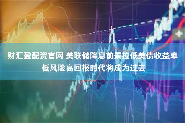 财汇盈配资官网 美联储降息前景拉低美债收益率 低风险高回报时代将成为过去
