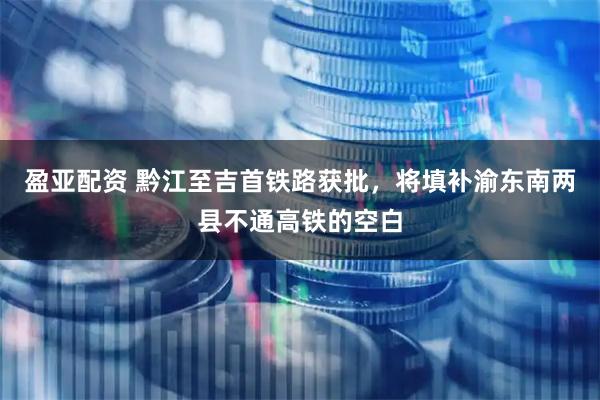 盈亚配资 黔江至吉首铁路获批，将填补渝东南两县不通高铁的空白