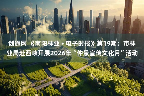 创通网 《南阳林业 • 电子时报》第19期：市林业局赴西峡开展2026年“仲景宣传文化月”活动