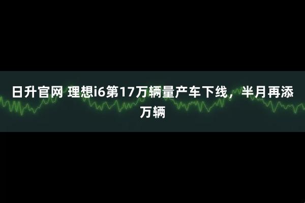 日升官网 理想i6第17万辆量产车下线，半月再添万辆