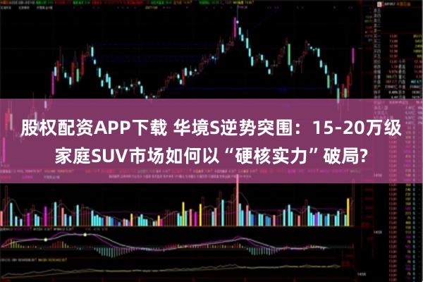 股权配资APP下载 华境S逆势突围：15-20万级家庭SUV市场如何以“硬核实力”破局?